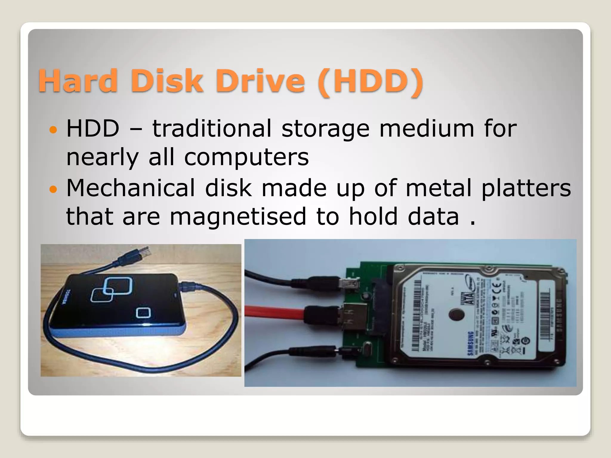 Hard Disk Drive (HDD)
 HDD – traditional storage medium for
nearly all computers
 Mechanical disk made up of metal platters
that are magnetised to hold data .
 