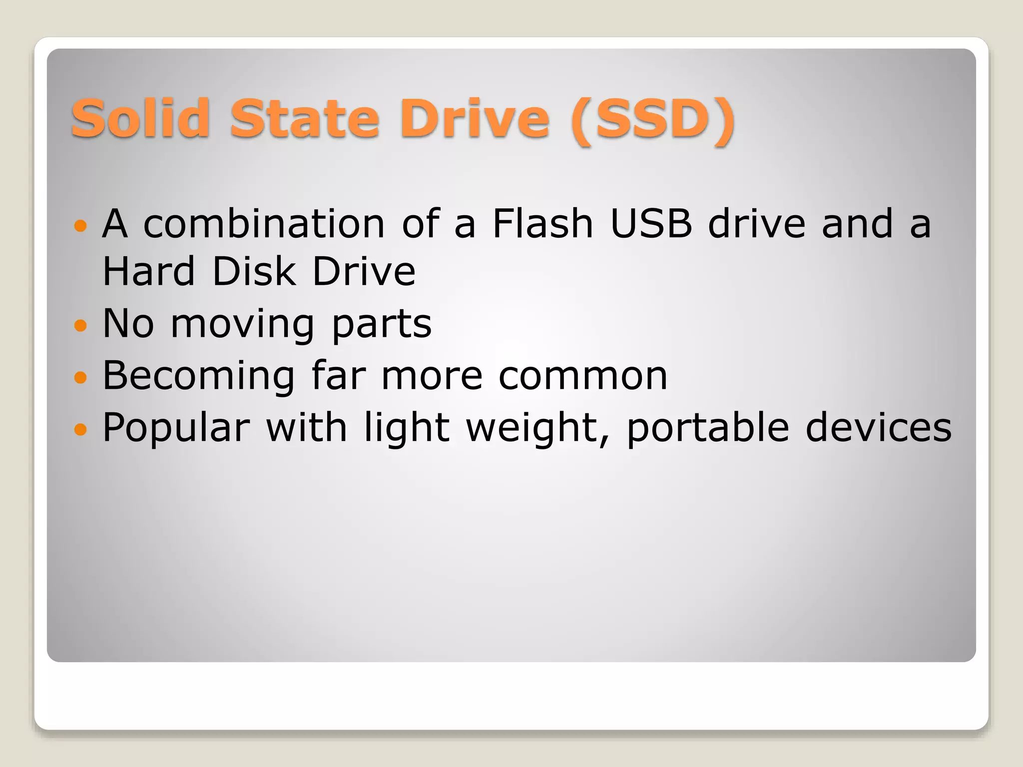 Solid State Drive (SSD)
 A combination of a Flash USB drive and a
Hard Disk Drive
 No moving parts
 Becoming far more common
 Popular with light weight, portable devices
 
