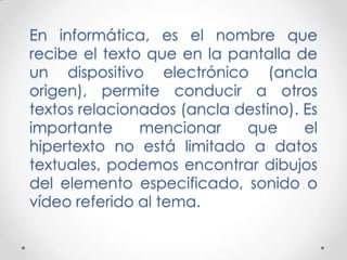 En informática, es el nombre que
recibe el texto que en la pantalla de
un dispositivo electrónico (ancla
origen), permite conducir a otros
textos relacionados (ancla destino). Es
importante     mencionar    que      el
hipertexto no está limitado a datos
textuales, podemos encontrar dibujos
del elemento especificado, sonido o
vídeo referido al tema.
 