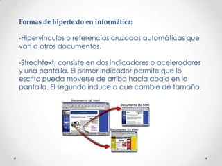 Formas de hipertexto en informática:

-Hipervínculos o referencias cruzadas automáticas que
van a otros documentos.

-Strechtext, consiste en dos indicadores o aceleradores
y una pantalla. El primer indicador permite que lo
escrito pueda moverse de arriba hacia abajo en la
pantalla. El segundo induce a que cambie de tamaño.
 
