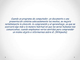 Cuando un programa de computador, un documento o una
    presentación combina adecuadamente los medios, se mejora
notablemente la atención, la comprensión y el aprendizaje, ya que se
acercará algo más a la manera habitual en que los seres humanos nos
 comunicamos, cuando empleamos varios sentidos para comprender
       un mismo objeto e informarnos sobre él. (Wikipedia).
 