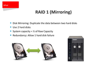 RAID 1 (Mirroring)
• Disk Mirroring: Duplicate the data between two hard disks
• Use 2 hard disks
• System capacity = ½ of Raw Capacity
• Redundancy: Allow 1 hard disk failure
What
 
