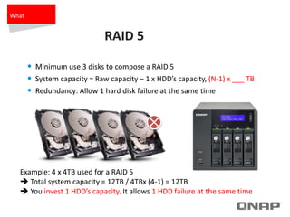 RAID 5
• Minimum use 3 disks to compose a RAID 5
• System capacity = Raw capacity – 1 x HDD’s capacity, (N-1) x ___ TB
• Redundancy: Allow 1 hard disk failure at the same time
Example: 4 x 4TB used for a RAID 5
 Total system capacity = 12TB / 4TBx (4-1) = 12TB
 You invest 1 HDD’s capacity. It allows 1 HDD failure at the same time
What
 