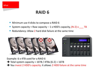 RAID 6
• Minimum use 4 disks to compose a RAID 6
• System capacity = Raw capacity – 1 x HDD’s capacity, (N-2) x ___ TB
• Redundancy: Allow 2 hard disk failure at the same time
Example: 6 x 4TB used for a RAID 6
 Total system capacity = 16TB / 4TBx (6-2) = 16TB
 You invest 2 HDD’s capacity. It allows 2 HDD failure at the same time
What
 