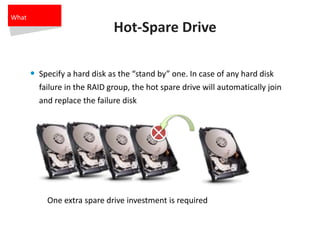 Hot-Spare Drive
• Specify a hard disk as the “stand by” one. In case of any hard disk
failure in the RAID group, the hot spare drive will automatically join
and replace the failure disk
One extra spare drive investment is required
What
 