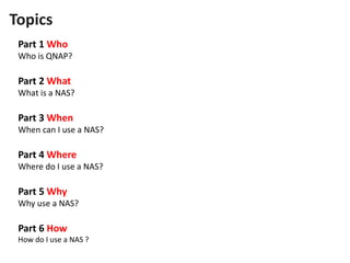 Part 1 Who
Who is QNAP?
Part 2 What
What is a NAS?
Part 3 When
When can I use a NAS?
Part 4 Where
Where do I use a NAS?
Part 5 Why
Why use a NAS?
Part 6 How
How do I use a NAS ?
Topics
 