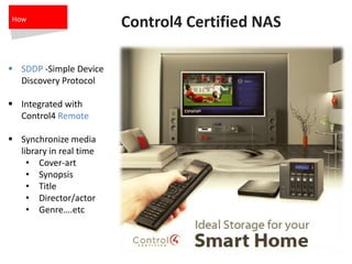 Control4 Certified NAS
 SDDP -Simple Device
Discovery Protocol
 Integrated with
Control4 Remote
 Synchronize media
library in real time
• Cover-art
• Synopsis
• Title
• Director/actor
• Genre….etc
How
 