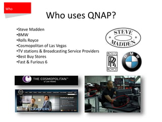 Who uses QNAP?
•Steve Madden
•BMW
•Rolls Royce
•Cosmopolitan of Las Vegas
•TV stations & Broadcasting Service Providers
•Best Buy Stores
•Fast & Furious 6
Who
 