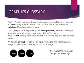 GRAPHICS GLOSSARY
Pixel – (Picture elements) Every photograph, in digital form, is made up
of pixels. They are the smallest unit of information that makes up
a picture. Usually round or square
DPI – (dot per inch) In printing, DPI (dots per inch) refers to the output
resolution of a printer or imagesetter,. DPI refers to the
physical dot density of an image when it is reproduced as a real physical
entity
PPI (pixels per inch) refers to the input resolution of a photograph or
image or number of pixels per inch in your image
The higher the resolution
the greater the image
 