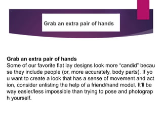 Grab an extra pair of hands
Grab an extra pair of hands
Some of our favorite flat lay designs look more “candid” becau
se they include people (or, more accurately, body parts). If yo
u want to create a look that has a sense of movement and act
ion, consider enlisting the help of a friend/hand model. It’ll be
way easier/less impossible than trying to pose and photograp
h yourself.
 