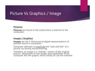 Picture Vs Graphics / Image
Pictures:
 Pictures are found in the world which is external to the
computers.
Images / Graphics:
 Images are the 2-Dimensional digital representations of
pictures found in computers.
 Computer attempts to duplicate the “look and feel” of a
picture via storing and processing.
 Therefore, an image is a “realistic” version of the original
picture ; dependant on the quality and capabilities of the
computer and the graphic artist’s ability to use the software.
 
