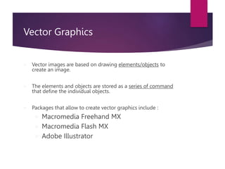 Vector Graphics
 Vector images are based on drawing elements/objects to
create an image.
 The elements and objects are stored as a series of command
that define the individual objects.
 Packages that allow to create vector graphics include :
 Macromedia Freehand MX
 Macromedia Flash MX
 Adobe Illustrator
 