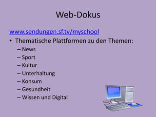 Web-Dokus 
www.sendungen.sf.tv/myschool 
• Thematische Plattformen zu den Themen: 
– News 
– Sport 
– Kultur 
– Unterhaltung 
– Konsum 
– Gesundheit 
– Wissen und Digital 
 