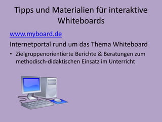 Tipps und Materialien für interaktive 
Whiteboards 
www.myboard.de 
Internetportal rund um das Thema Whiteboard 
• Zielgruppenorientierte Berichte & Beratungen zum 
methodisch-didaktischen Einsatz im Unterricht 
 