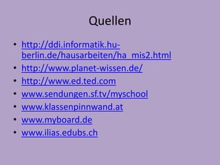 Quellen 
• http://ddi.informatik.hu-berlin. 
de/hausarbeiten/ha_mis2.html 
• http://www.planet-wissen.de/ 
• http://www.ed.ted.com 
• www.sendungen.sf.tv/myschool 
• www.klassenpinnwand.at 
• www.myboard.de 
• www.ilias.edubs.ch 
