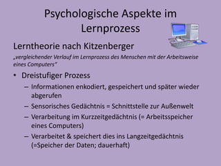 Psychologische Aspekte im 
Lernprozess 
Lerntheorie nach Kitzenberger 
„vergleichender Verlauf im Lernprozess des Menschen mit der Arbeitsweise 
eines Computers“ 
• Dreistufiger Prozess 
– Informationen enkodiert, gespeichert und später wieder 
abgerufen 
– Sensorisches Gedächtnis = Schnittstelle zur Außenwelt 
– Verarbeitung im Kurzzeitgedächtnis (= Arbeitsspeicher 
eines Computers) 
– Verarbeitet & speichert dies ins Langzeitgedächtnis 
(=Speicher der Daten; dauerhaft) 
 