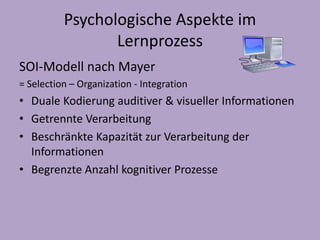 Psychologische Aspekte im 
Lernprozess 
SOI-Modell nach Mayer 
= Selection – Organization - Integration 
• Duale Kodierung auditiver & visueller Informationen 
• Getrennte Verarbeitung 
• Beschränkte Kapazität zur Verarbeitung der 
Informationen 
• Begrenzte Anzahl kognitiver Prozesse 
 