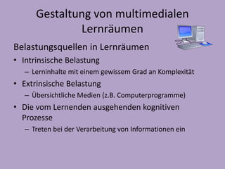 Gestaltung von multimedialen 
Lernräumen 
Belastungsquellen in Lernräumen 
• Intrinsische Belastung 
– Lerninhalte mit einem gewissem Grad an Komplexität 
• Extrinsische Belastung 
– Übersichtliche Medien (z.B. Computerprogramme) 
• Die vom Lernenden ausgehenden kognitiven 
Prozesse 
– Treten bei der Verarbeitung von Informationen ein 
 