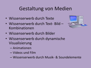 Gestaltung von Medien 
• Wissenserwerb durch Texte 
• Wissenserwerb durch Text- Bild – 
Kombinationen 
• Wissenserwerb durch Bilder 
• Wissenserwerb durch dynamische 
Visualisierung 
– Animationen 
– Videos und Film 
– Wissenserwerb durch Musik- & Soundelemente 
 