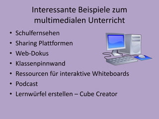 Interessante Beispiele zum 
multimedialen Unterricht 
• Schulfernsehen 
• Sharing Plattformen 
• Web-Dokus 
• Klassenpinnwand 
• Ressourcen für interaktive Whiteboards 
• Podcast 
• Lernwürfel erstellen – Cube Creator 
 