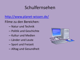 Schulfernsehen 
http://www.planet-wissen.de/ 
Filme zu den Bereichen: 
– Natur und Technik 
– Politik und Geschichte 
– Kultur und Medien 
– Länder und Leute 
– Sport und Freizeit 
– Alltag und Gesundheit 
 