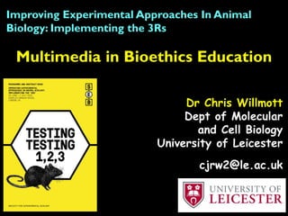 Multimedia in Bioethics Education
Improving Experimental Approaches In Animal
Biology: Implementing the 3Rs
Dr Chris Willmott
Dept of Molecular
and Cell Biology
University of Leicester
cjrw2@le.ac.uk
 