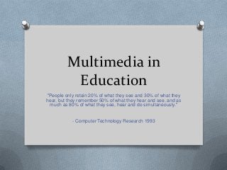 Multimedia in
          Education
"People only retain 20% of what they see and 30% of what they
hear, but they remember 50% of what they hear and see, and as
 much as 80% of what they see, hear and do simultaneously."


           - Computer Technology Research 1993
 