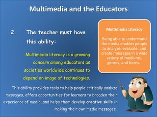 Multimedia and the Educators
2. The teacher must have
this ability:
Multimedia Literacy
Being able to understand
the media enables people
to analyze, evaluate, and
create messages in a wide
variety of mediums,
genres, and forms.
Multimedia literacy is a growing
concern among educators as
societies worldwide continues to
depend on image of technologies.
This ability provides tools to help people critically analyze
messages, offers opportunities for learners to broaden their
experience of media, and helps them develop creative skills in
making their own media messages..
 