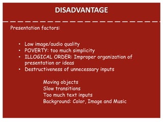 DISADVANTAGE
Presentation factors:
• Low image/audio quality
• POVERTY: too much simplicity
• ILLOGICAL ORDER: Improper organization of
presentation or ideas
• Destructiveness of unnecessary inputs
Moving objects
Slow transitions
Too much text inputs
Background: Color, Image and Music
 