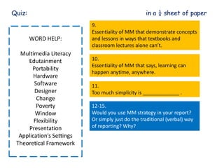 Quiz: in a ¼ sheet of paper
WORD HELP:
Multimedia Literacy
Edutainment
Portability
Hardware
Software
Designer
Change
Poverty
Window
Flexibility
Presentation
Application’s Settings
Theoretical Framework
9.
Essentiality of MM that demonstrate concepts
and lessons in ways that textbooks and
classroom lectures alone can’t.
10.
Essentiality of MM that says, learning can
happen anytime, anywhere.
11.
Too much simplicity is _____________ .
12-15.
Would you use MM strategy in your report?
Or simply just do the traditional (verbal) way
of reporting? Why?
 