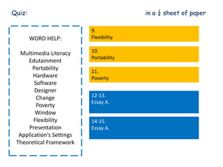 Quiz: in a ¼ sheet of paper
WORD HELP:
Multimedia Literacy
Edutainment
Portability
Hardware
Software
Designer
Change
Poverty
Window
Flexibility
Presentation
Application’s Settings
Theoretical Framework
9.
Flexibility
10.
Portability
11.
Poverty
12-13.
Essay A.
14-15.
Essay A.
 