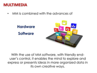 MULTIMEDIA
• MM is combined with the advances of
Hardware
Software
With the use of MM software, with friendly end-
user’s control, it enables the mind to explore and
express or presents ideas in more organized data in
its own creative ways.
 