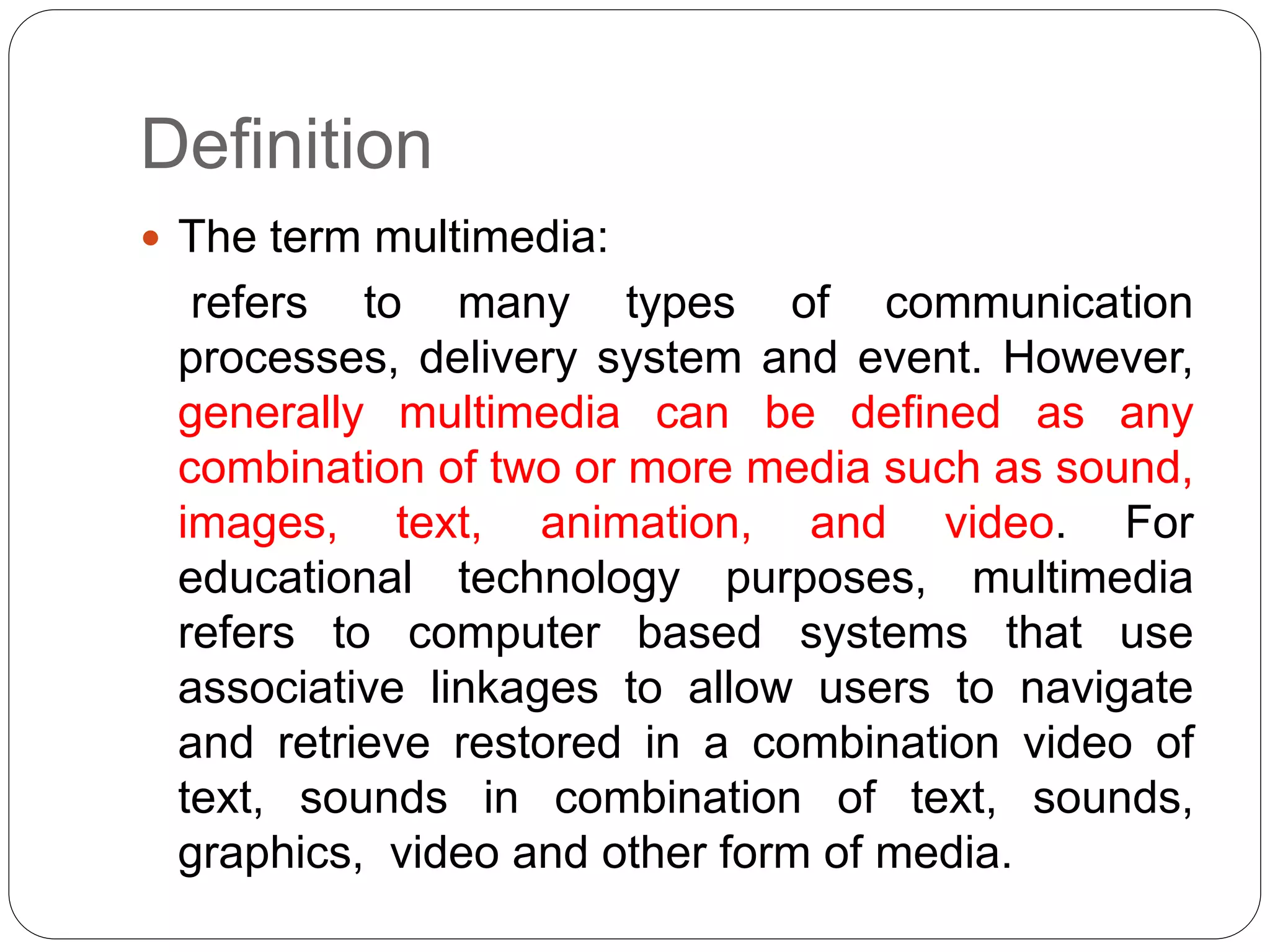 Definition
 The term multimedia:
refers to many types of communication
processes, delivery system and event. However,
generally multimedia can be defined as any
combination of two or more media such as sound,
images, text, animation, and video. For
educational technology purposes, multimedia
refers to computer based systems that use
associative linkages to allow users to navigate
and retrieve restored in a combination video of
text, sounds in combination of text, sounds,
graphics, video and other form of media.
 