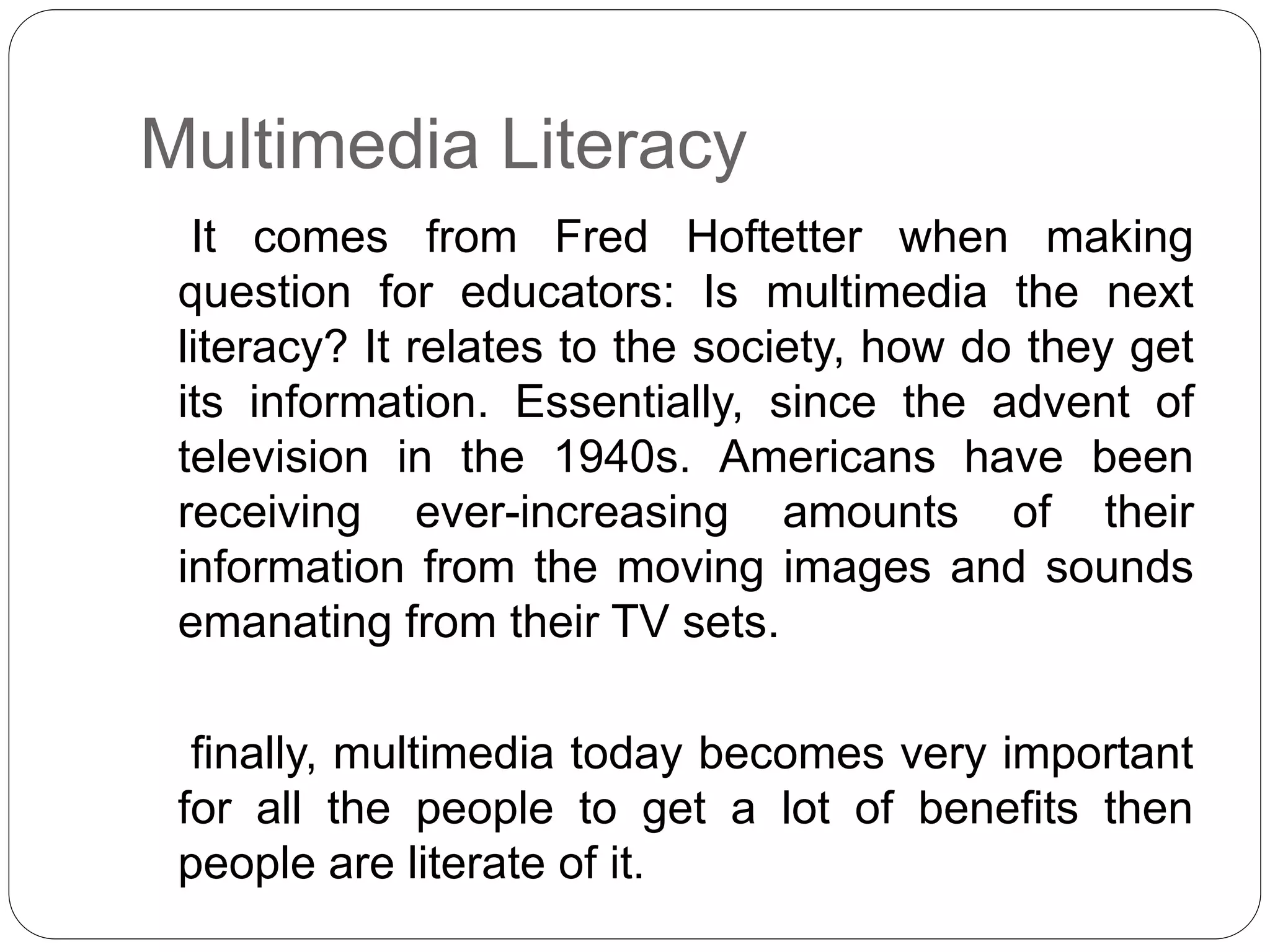 Multimedia Literacy
It comes from Fred Hoftetter when making
question for educators: Is multimedia the next
literacy? It relates to the society, how do they get
its information. Essentially, since the advent of
television in the 1940s. Americans have been
receiving ever-increasing amounts of their
information from the moving images and sounds
emanating from their TV sets.
finally, multimedia today becomes very important
for all the people to get a lot of benefits then
people are literate of it.
 