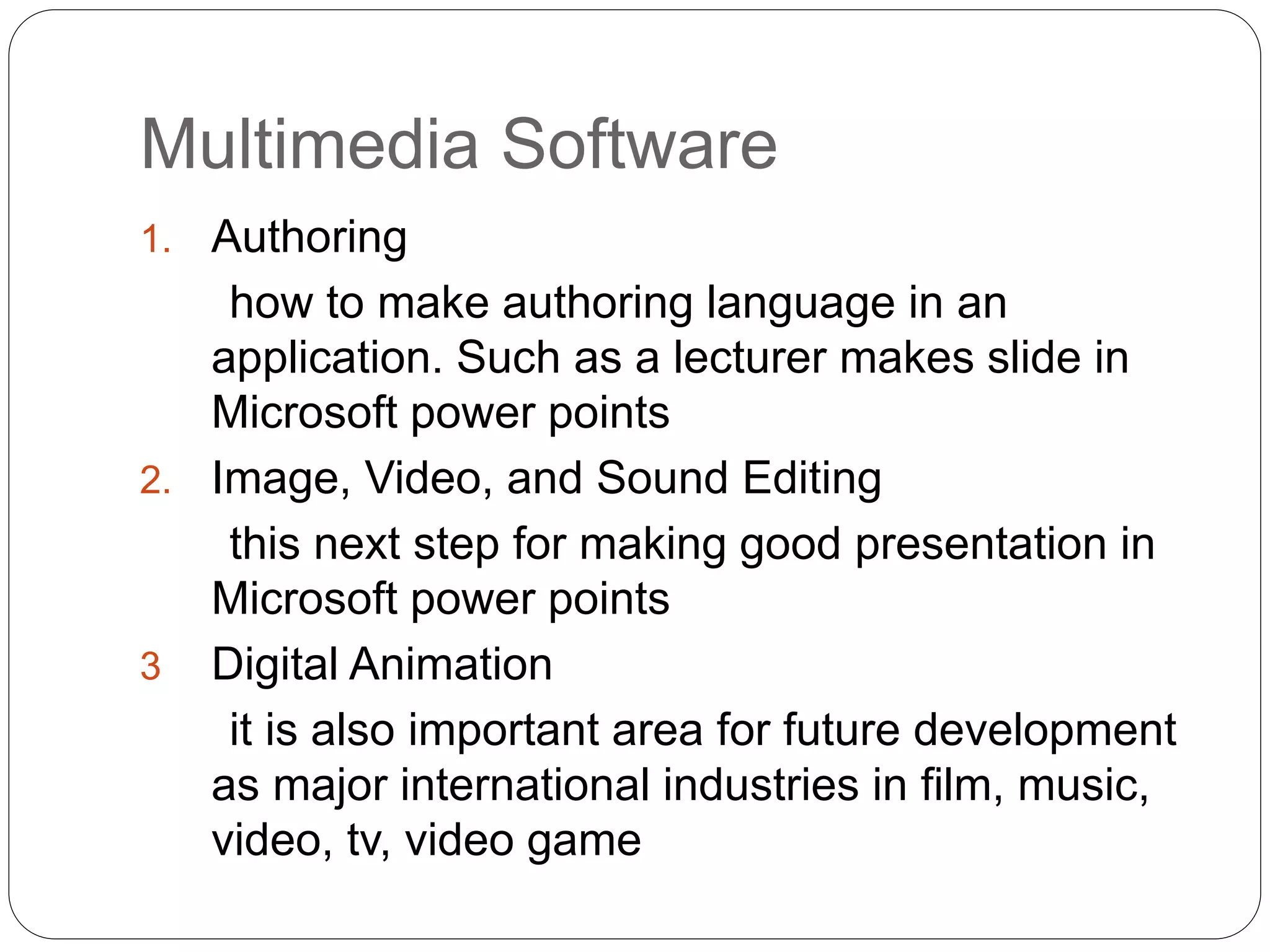 Multimedia Software
1. Authoring
how to make authoring language in an
application. Such as a lecturer makes slide in
Microsoft power points
2. Image, Video, and Sound Editing
this next step for making good presentation in
Microsoft power points
3 Digital Animation
it is also important area for future development
as major international industries in film, music,
video, tv, video game
 