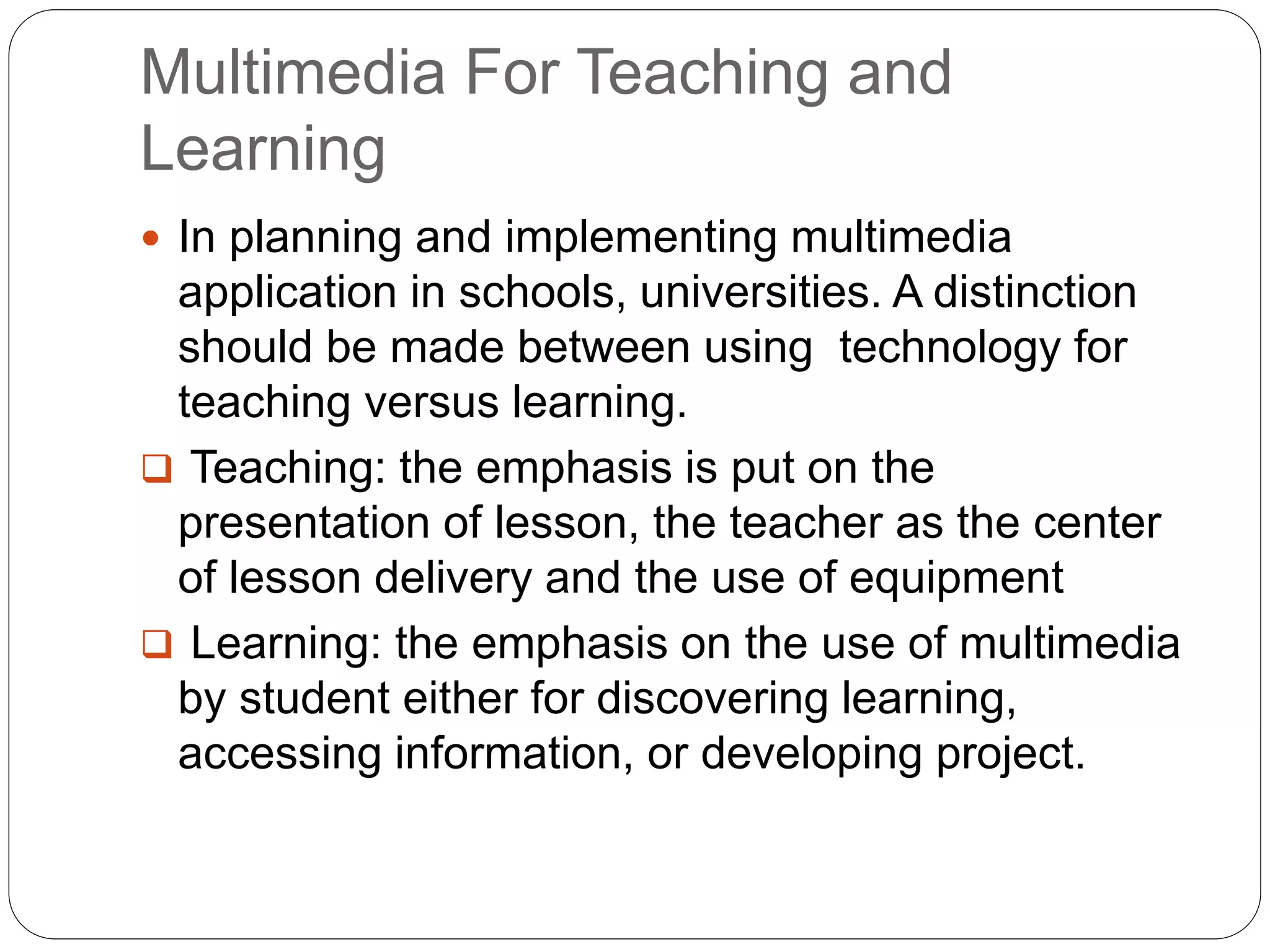Multimedia For Teaching and
Learning
 In planning and implementing multimedia
application in schools, universities. A distinction
should be made between using technology for
teaching versus learning.
 Teaching: the emphasis is put on the
presentation of lesson, the teacher as the center
of lesson delivery and the use of equipment
 Learning: the emphasis on the use of multimedia
by student either for discovering learning,
accessing information, or developing project.
 