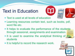 Text in Education
 Text is used at all levels of education
 Learning resources contain text, such as books, pdf,
word file etc.
 It helps to evaluate the performance of the students
through sessional, assignments and examination.
 It is used to examine the analytical thinking of the
students
 It is helpful to record the research work.
 