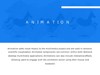 A N I M A T I O N
Animation adds visual impact to the multimedia project and are used in cartoons,
scientific visualization. Animated components are common within both Web and
desktop multimedia applications. Animations can also include interactive effects,
allowing users to engage with the animation action using their mouse and
keyboard.
 