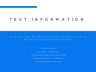 T E X T I N F O R M A T I O N
I T I S W R I T T E N O R P R I N T E D W H I C H T E N D T O G I V E O R
S H A R E I D E A S A N D I N F O R M A T I O N .
E X A M P L E S :
S C H O O L L I B R A R Y
• C L A S S R O O M C O L L E C T I O N
• P U B L I C / S T A T E L I B R A R Y
• O N L I N E R E S O U R C E S
 
