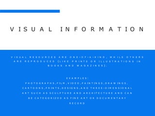 V I S U A L I N F O R M A T I O N
A R E O N E - O F - A - K I N D , W H I L E O T H E R SV I S U A L R E S O U R C E S
A R E R E P R O D U C E D ( L I K E P R I N T S O R I L L U S T R A T I O N S I N
B O O K S A N D M A G A Z I N E S ) .
E X A M P L E S :
P H O T O G R A P H S , F I L M , V I D E O , P A I N T I N G S , D R A W I N G S ,
C A R T O O N S , P R I N T S , D E S I G N S , A N D T H R E E - D I M E N S I O N A L
A R T S U C H A S S C U L P T U R E A N D A R C H I T E C T U R E A N D C A N
B E C A T E G O R I Z E D A S F I N E A R T O R D O C U M E N T A R Y
R E C O R D
 