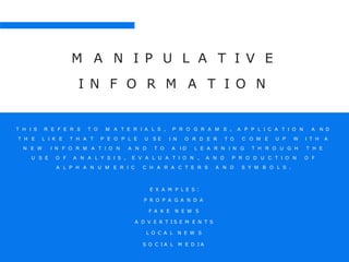 M A N I P U L A T I V E
I N F O R M A T I O N
T H I S R E F E R S T O M A T E R I A L S , A P P L I C A T I O N A N D
T H E L I K E T H A T P E O P L E U S E
P R O G R A M S ,
I N O R D E R T O C O M E U P W I T H A
L E A R N I N G T H R O U G H T H EN E W I N F O R M A T I O N A N D T O A I D
U S E O F A N A L Y S I S , E V A L U A T I O N , A N D P R O D U C T I O N O F
A L P H A N U M E R I C C H A R A C T E R S A N D S Y M B O L S .
E X A M P L E S :
P R O P A G A N D A
F A K E N E W S
A D V E R T I S E M E N T S
L O C A L N E W S
S O C I A L M E D I A
 