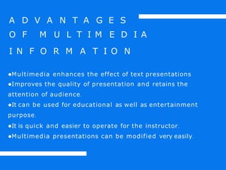 A D V A N T A G E S
O F M U L T I M E D I A
I N F O R M A T I O N
●Multimedia enhances the effect of text presentations
●Improves the quality of presentation and retains the
attention of audience.
●It can be used for educational as well as entertainment
purpose.
●It is quick and easier to operate for the instructor.
●Multimedia presentations can be modified very easily.
 