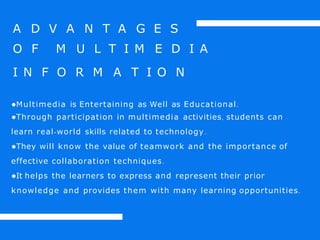 A D V A N T A G E S
O F M U L T I M E D I A
I N F O R M A T I O N
●Multimedia is Entertaining as Well as Educational.
●Through participation in multimedia activities, students can
learn real-world skills related to technology.
●They will know the value of teamwork and the importance of
effective collaboration techniques.
●It helps the learners to express and represent their prior
knowledge and provides them with many learning opportunities.
 
