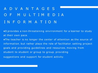 A D V A N T A G E S
O F M U L T I M E D I A
I N F O R M A T I O N
●It provides a non-threatening environment for a learner to study
at their own pace.
●The teacher is no longer the center of attention as the source of
information, but rather plays the role of facilitator, setting project
goals and providing guidelines and resources, moving from
student to student or group to group, providing
suggestions and support for student activity.
 
