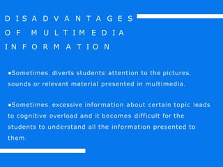 D I S A D V A N T A G E S
O F M U L T I M E D I A
I N F O R M A T I O N
●Sometimes, diverts students’ attention to the pictures,
sounds or relevant material presented in multimedia.
●Sometimes, excessive information about certain topic leads
to cognitive overload and it becomes difficult for the
students to understand all the information presented to
them.
 