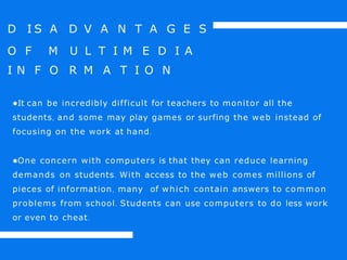 D I S A D V A N T A G E S
O F M U L T I M E D I A
I N F O R M A T I O N
●It can be incredibly difficult for teachers to monitor all the
students, and some may play games or surfing the web instead of
focusing on the work at hand.
●One concern with computers is that they can reduce learning
demands on students. With access to the web comes millions of
pieces of information, many of which contain answers to common
problems from school. Students can use computers to do less work
or even to cheat.
 
