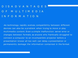D I S A D V A N T A G E S
O F M U L T I M E D I A
I N F O R M A T I O N
•As technology rapidly evolves, compatibility between different
devices can also be a problem when trying to move or play
multimedia content. Even a simple malfunction, server error or
changes between formats, as anyone who frantically struggled to
connect a computer to an incompatible projector before a
presentation knows all too well, can delay a presentation or
permanently damage the information contained in the format.
 