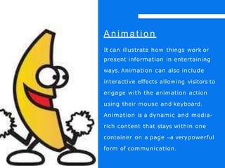 A n i m a t i o n
It can illustrate how things work or
present information in entertaining
ways. Animation can also include
interactive effects allowing visitors to
engage with the animation action
using their mouse and keyboard.
Animation is a dynamic and media-
rich content that stays within one
container on a page –a verypowerful
form of communication.
 