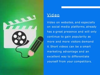 Vid eo
Video on websites, and especially
on social media platforms, already
has a great presence and will only
continue to gain popularity as
more and more visitors demand
it. Short videos can be a smart
marketing advantage and an
excellent way to differentiate
yourself from your competitors.
 