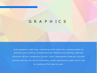 G R A P H I C S
is a company's road map, indicating both what the company wants to
become and guiding transformational initiatives by setting a defined
direction for the company's growth. Vision statements undergo minimal
revisions during the life of a business, unlike operational goals which may
be updated from year-to-year.
 